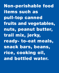 Non perishable food items as pull top canned fruits and vegetables, nuts, peanut butter, trail mix, jerky, ready to eat meals, snack bars, beans, rice, cooking oil, and bottled water.