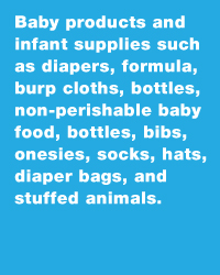 Baby products and infant supplies such as diapers, formula, burp cloths, bottles, non perishable baby food, bottles, bibs, onesies, socks, hats, diaper bags, and stuffed animals.