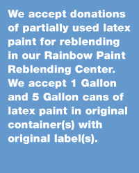 We accept donations of partially used latex paint for reblending in our Rainbow Paint Reblending Center. We accept 1 Gallon and 5 Gallon cans of latex paint in original container with original label.
