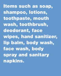 Items such as soap, shampoo, lotions, toothpaste, mouth wash, toothbrush, deodorant, face wipes, hand sanitizer, lip balm, body wash, face wash, body spray and sanitary napkins.